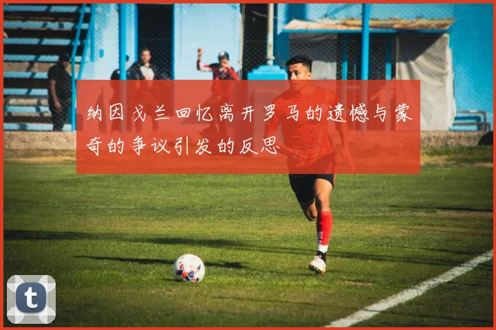 纳因戈兰回忆离开罗马的遗憾与蒙奇的争议引发的反思