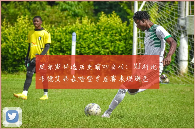 皮尔斯评选历史前四分位：MJ科比韦德艾弗森哈登季后赛表现逊色