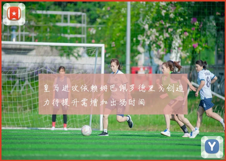 皇马进攻依赖姆巴佩罗德里戈创造力待提升需增加出场时间
