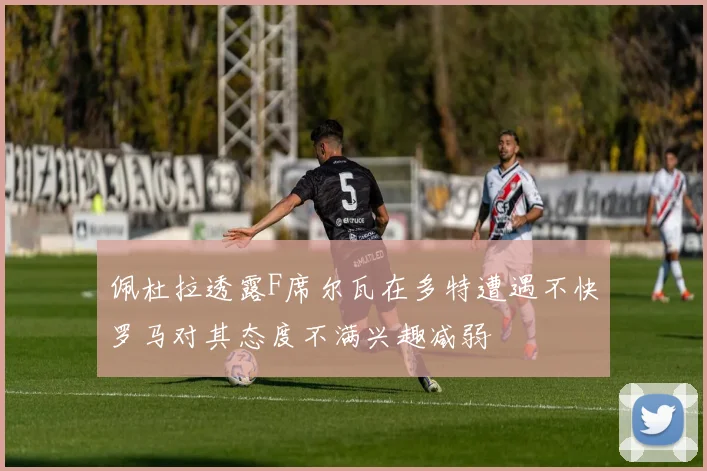 佩杜拉透露F席尔瓦在多特遭遇不快罗马对其态度不满兴趣减弱