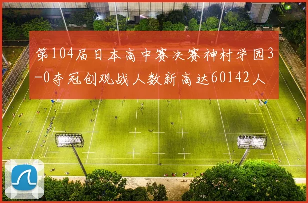 第104届日本高中赛决赛神村学园3-0夺冠创观战人数新高达60142人