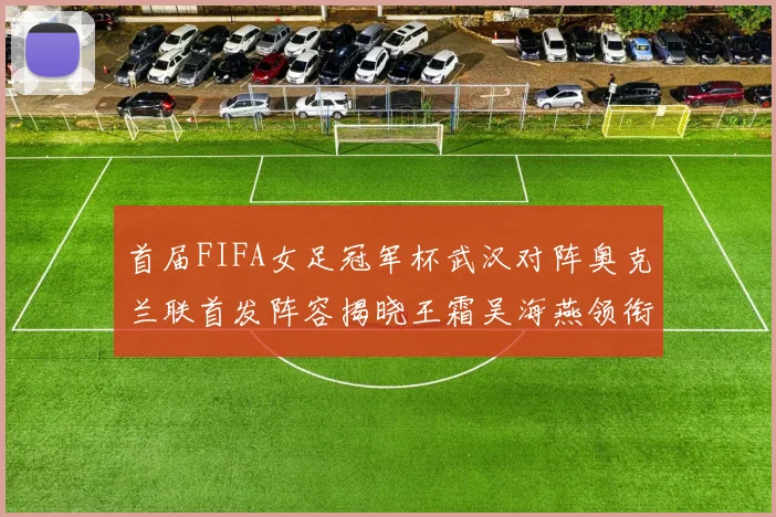 首届FIFA女足冠军杯武汉对阵奥克兰联首发阵容揭晓王霜吴海燕领衔出战