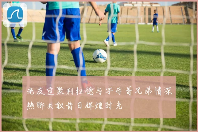 老友重聚利拉德与字母哥兄弟情深热聊共叙昔日辉煌时光