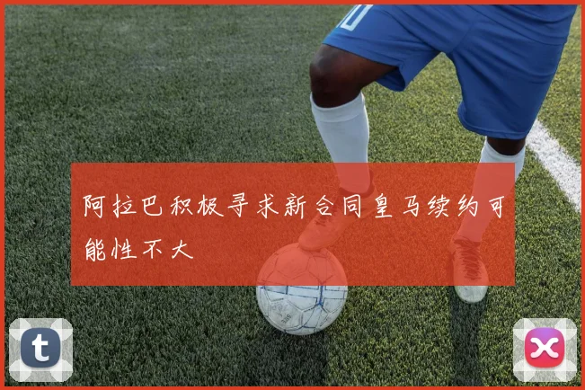 阿拉巴积极寻求新合同皇马续约可能性不大