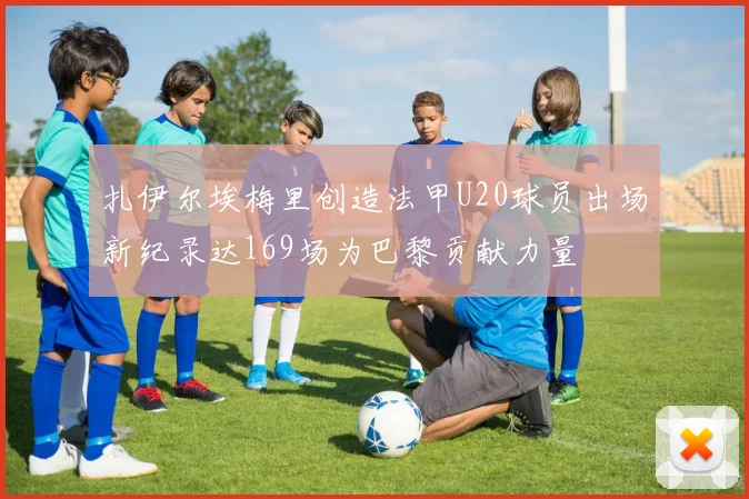 扎伊尔埃梅里创造法甲U20球员出场新纪录达169场为巴黎贡献力量