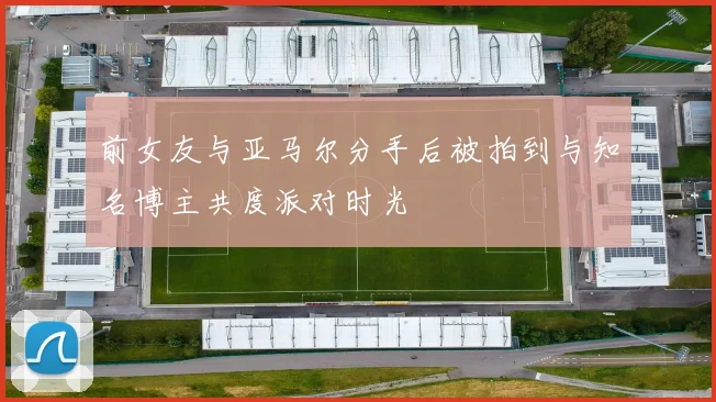 前女友与亚马尔分手后被拍到与知名博主共度派对时光