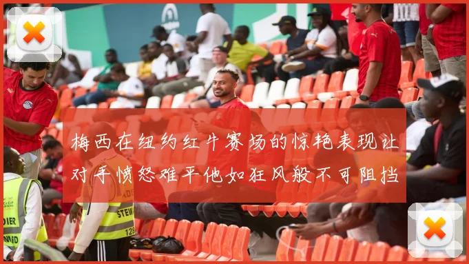 梅西在纽约红牛赛场的惊艳表现让对手愤怒难平他如狂风般不可阻挡