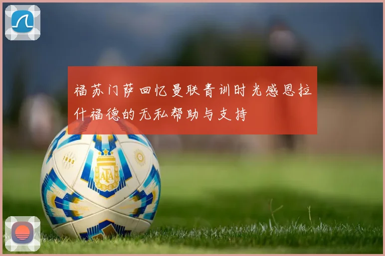 福苏门萨回忆曼联青训时光感恩拉什福德的无私帮助与支持