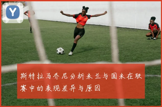 斯特拉马乔尼分析米兰与国米在联赛中的表现差异与原因