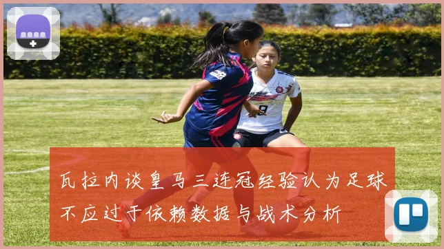 瓦拉内谈皇马三连冠经验认为足球不应过于依赖数据与战术分析