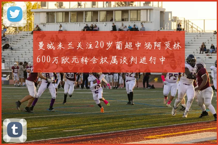 曼城米兰关注20岁葡超中场阿莫林600万欧元转会权属谈判进行中