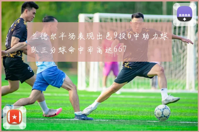 兰德尔半场表现出色9投6中助力球队三分球命中率高达667