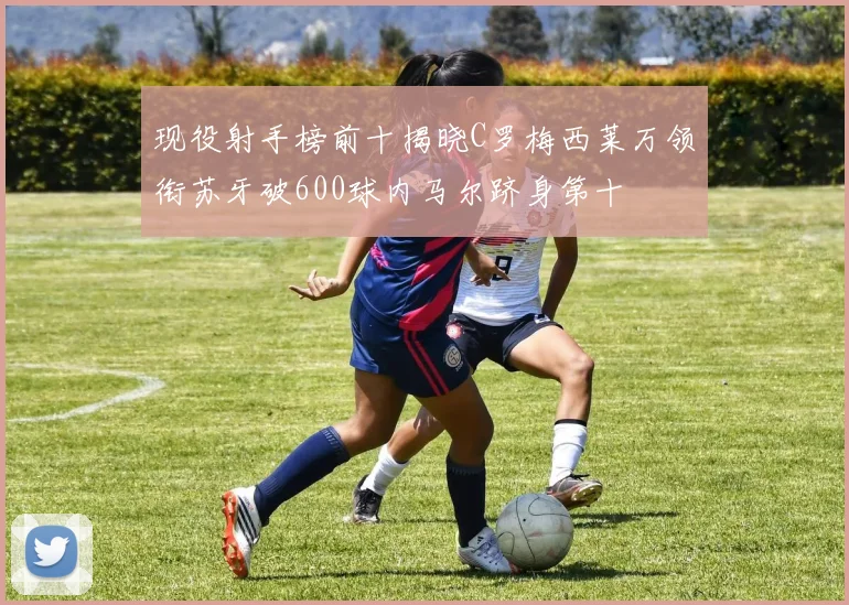 现役射手榜前十揭晓C罗梅西莱万领衔苏牙破600球内马尔跻身第十