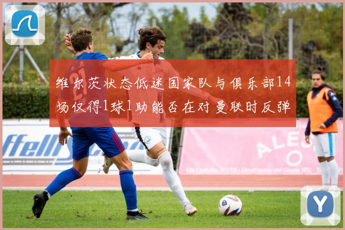 维尔茨状态低迷国家队与俱乐部14场仅得1球1助能否在对曼联时反弹