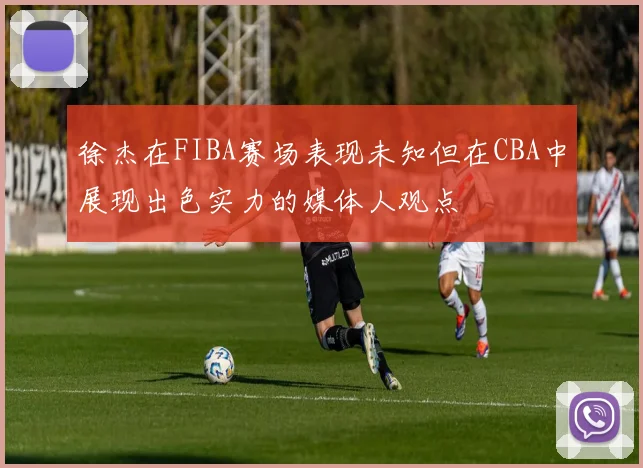 徐杰在FIBA赛场表现未知但在CBA中展现出色实力的媒体人观点