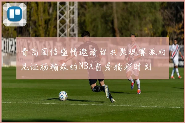 青岛国信盛情邀请你共聚观赛派对见证杨瀚森的NBA首秀精彩时刻