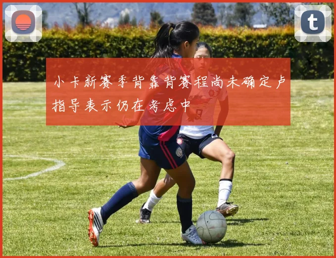 小卡新赛季背靠背赛程尚未确定卢指导表示仍在考虑中