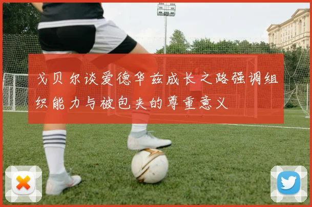 戈贝尔谈爱德华兹成长之路强调组织能力与被包夹的尊重意义
