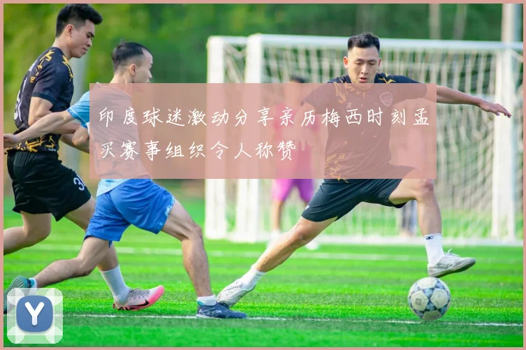 印度球迷激动分享亲历梅西时刻孟买赛事组织令人称赞