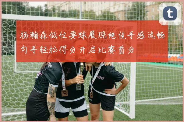 杨瀚森低位要球展现绝佳手感流畅勾手轻松得分开启比赛首分