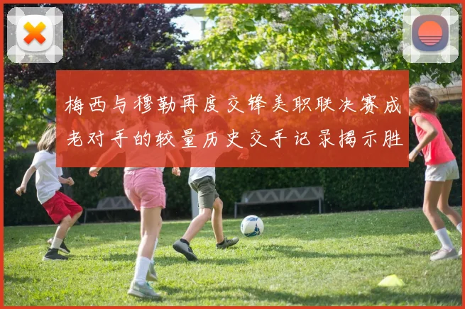 梅西与穆勒再度交锋美职联决赛成老对手的较量历史交手记录揭示胜负关系