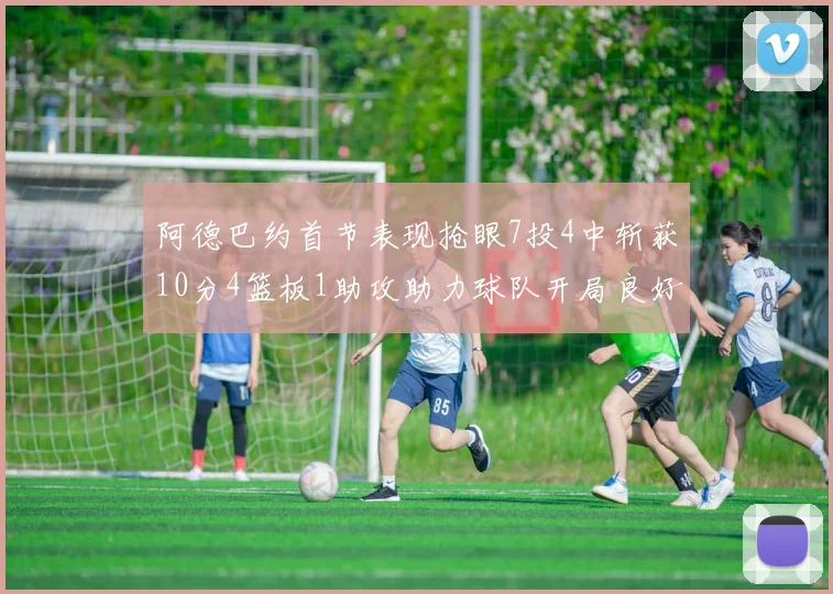 阿德巴约首节表现抢眼7投4中斩获10分4篮板1助攻助力球队开局良好