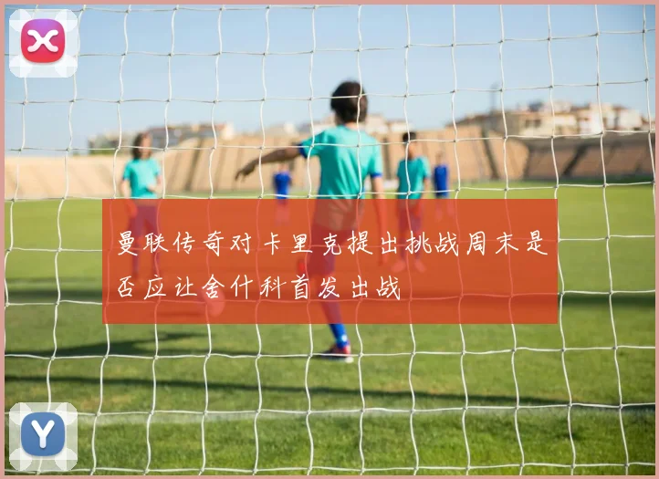 曼联传奇对卡里克提出挑战周末是否应让舍什科首发出战