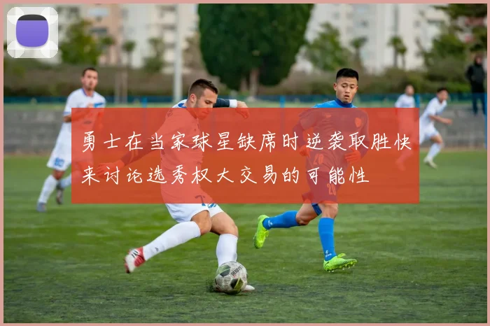 勇士在当家球星缺席时逆袭取胜快来讨论选秀权大交易的可能性