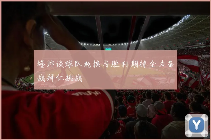 塔帅谈球队轮换与胜利期待全力备战拜仁挑战