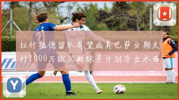 拉什福德留队有望成真巴萨分期支付1000万欧买断球员计划浮出水面