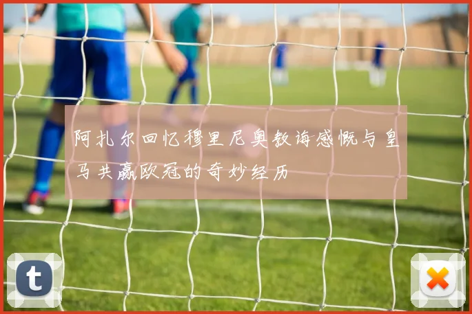阿扎尔回忆穆里尼奥教诲感慨与皇马共赢欧冠的奇妙经历