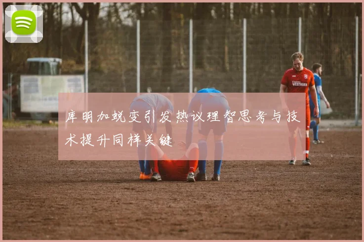库明加蜕变引发热议理智思考与技术提升同样关键