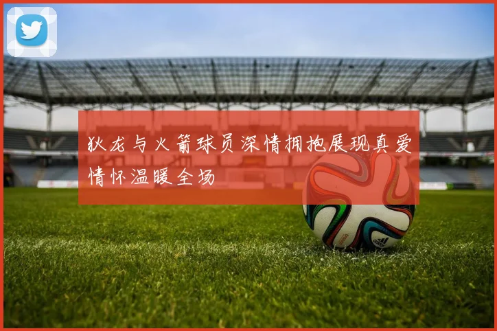 狄龙与火箭球员深情拥抱展现真爱情怀温暖全场